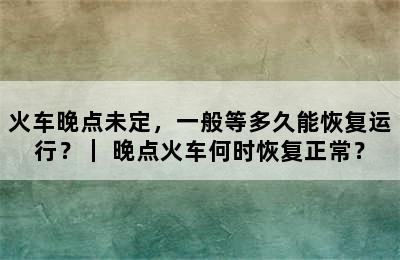 火车晚点未定，一般等多久能恢复运行？｜ 晚点火车何时恢复正常？